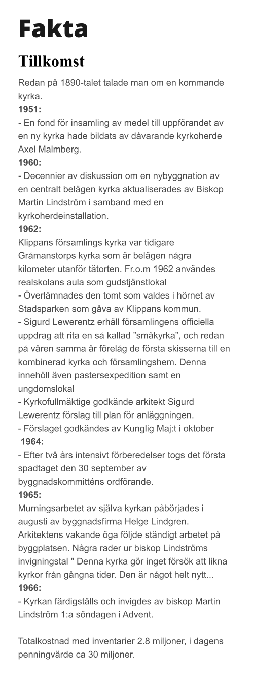Fakta Tillkomst Redan på 1890-talet talade man om en kommande kyrka.  1951:  - En fond för insamling av medel till uppförandet av en ny kyrka hade bildats av dåvarande kyrkoherde Axel Malmberg.  1960:  - Decennier av diskussion om en nybyggnation av en centralt belägen kyrka aktualiserades av Biskop Martin Lindström i samband med en kyrkoherdeinstallation.  1962:  Klippans församlings kyrka var tidigare Gråmanstorps kyrka som är belägen några kilometer utanför tätorten. Fr.o.m 1962 användes realskolans aula som gudstjänstlokal - Överlämnades den tomt som valdes i hörnet av Stadsparken som gåva av Klippans kommun.  - Sigurd Lewerentz erhäll församlingens officiella uppdrag att rita en så kallad ”småkyrka”, och redan på våren samma år förelåg de första skisserna till en kombinerad kyrka och församlingshem. Denna innehöll även pastersexpedition samt en ungdomslokal  - Kyrkofullmäktige godkände arkitekt Sigurd Lewerentz förslag till plan för anläggningen.  - Förslaget godkändes av Kunglig Maj:t i oktober    1964: - Efter två års intensivt förberedelser togs det första spadtaget den 30 september av byggnadskommitténs ordförande.  1965: Murningsarbetet av själva kyrkan påbörjades i augusti av byggnadsfirma Helge Lindgren.  Arkitektens vakande öga följde ständigt arbetet på byggplatsen. Några rader ur biskop Lindströms invigningstal " Denna kyrka gör inget försök att likna kyrkor från gångna tider. Den är något helt nytt...  1966: - Kyrkan färdigställs och invigdes av biskop Martin Lindström 1:a söndagen i Advent.  Totalkostnad med inventarier 2.8 miljoner, i dagens penningvärde ca 30 miljoner.